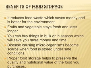 BENEFITS OF FOOD STORAGE
 It reduces food waste which saves money and
is better for the environment.
 Fruits and vegetable stays fresh and lasts
longer.
 You can buy things in bulk or in season which
will save you more money and time.
 Disease causing micro-organisms become
scarce when food is stored under safe
conditions.
 Proper food storage helps to preserve the
quality and nutritional value of the food you
purchases.
 