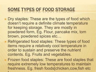 SOME TYPES OF FOOD STORAGE
 Dry staples: These are the types of food which
doesn’t require a definite climate temperature
for keeping storage. They are mostly in
powdered form, Eg. Flour, pancake mix, tom
brown, powdered spices etc…
 Refrigerated food staples: These types of food
items require a relatively cool temperature in
order to sustain and preserve the nutrient
contents. Eg. Fruits and vegetables.
 Frozen food staples: These are food staples that
require extremely low temperatures to maintain
freshness. Eg. fresh foods[chicken,cow,fish etc
 