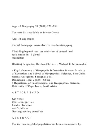 Applied Geography 90 (2018) 229–238
Contents lists available at ScienceDirect
Applied Geography
journal homepage: www.elsevier.com/locate/apgeog
TBuilding beyond land: An overview of coastal land
reclamation in 16 global
megacities
Dhritiraj Senguptaa, Ruishan Chena,∗ , Michael E. Meadowsb,a
a Key Laboratory of Geographic Information Science, Ministry
of Education, and School of Geographical Sciences, East China
Normal University, Shanghai, 500,
Dongchuan Road, 200241, China
b Department of Environmental and Geographical Science,
University of Cape Town, South Africa
A R T I C L E I N F O
Keywords:
Coastal megacities
Land reclamation
Artificial land
Geo-engineering coastlines
A B S T R A C T
The increase in global population has been accompanied by
 