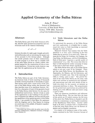 Applied Geometry of the Sulba Sutras
John F. Price*
Schoolof Mathematics
Liniversitvof New South Wales
Sydnel',NSW 2052,Australia
j ohnpOsherlockinvesting.com
Abstract
The Sulba Sutras, part of the Vedic literature of In-
dia, describemany geometrical properties and con-
structions such as the classicalrelationship
a2+b2 : c2
betweenthe sidesof a right-angle triangle and arith-
metical formulas suchascalculating the squareroot
of two accurate to five decimal places. Although
this article presents some of these constructions,
its main purpose is to show how to consider each
of the main Sulba SDtras as a finely crafted, inte-
grated manual for the construction of citis or cere-
monial platforms. Certain key words, however,sug-
gest that the applications go far beyond this.
1 Introduction
The Sulba S[tras are part of the Veclic literature,
an enormous body of work consisting of thousands
of books covering hundreds of thousands of pages.
This section starts with a brief review of the posi-
tion of the Sulba S[tras within this literature and
then describessome of its significant features. Sec-
tion 2 is a discussionof someof the geometry found
in the Sulba Sutras while Section 3 is the same for
arithmetical constructions. Section4 looks at some
of the applications to the building of citis and Sec-
tion 5 integratesthe different sectionsand discusses
the significanceof the applied geometry of the Sulba
SUtras. I am grateful to Ken Hince for assistance
with the diagrams and to Tom Egenesfor helping
me avoid someof the pitfalls of Sanskrit transliter-
ation and translation.
*This article was written while the author was in the De.
partment of Mathematics, Maharishi University of Manage-
ment, Fairfield, IA.
1.1 Vedic Literature and the Sulba
SDtras
To understand the geometry of the Sulba Sltras
and their applications, it is helpful first to under-
stand their place in Vedic knowledge as expressed
through the Vedic literature.
Nlaharishi NlaheshYogi explains that the Vedic
literature is in fortr. parts consisting of the four
Vedasplus six sectionsof six parts each. Thesesec-
tions are the Vedas.the Vedangas.the Uparigas,the
Upa-Vedas,the BrahmaTas.and the Pratishakhyas.
Each of theseparts "expressesa specific quality of
consciousness"14,p. 141].This meansthat oftenwe
have to look beyond the surfacemeaningsof many
of the texts to find their deepersignificance.
The Sulba Sutras form part of the Kalpa Sltras
which in turn are a part of the Vedangas. There
are four main Sulba SUtras, the Baudhayana. the
Apastamba, the N1anava,and the K5tvavana, and
a number of smaller ones. One of the meaningsof
6ulba is "string, cord or rope." The general for-
mats of the main Sulba Sltras are the same; each
starts with sectionson geometrical and arithmeti-
cal constructions and ends rvith details of how to
build citis which, for the moment, u'e interpret as
ceremonial platforms or altars. The measurements
for the geometrical constructions are performed by
drawing arcs with different radii and centers using
a cord or 6ulba.
There are numerous translations and references
for the Sulba Sntras. The two that form the basis
of this article are 17](u'hich contains the full texts
of the above four Sulba Sutras in Sanskrit) and [9]
(which is a commentary on and English translation
of the BaudhayanaSulba Sutra). Another useful
book is l8l since it contains both a transliteration
of the foui main Sulba SDtras into the Roman al-
phabet and an English translation.
It is timely to be Iooking at some of the mathe-
matics contained in the Vedic literature becauseof
46
 