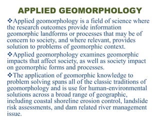 APPLIED GEOMORPHOLOGY
Applied geomorphology is a field of science where
the research outcomes provide information
geomorphic landforms or processes that may be of
concern to society, and where relevant, provides
solution to problems of geomorphic context.
Applied geomorphology examines geomorphic
impacts that affect society, as well as society impact
on geomorphic forms and processes.
The application of geomorphic knowledge to
problem solving spans all of the classic traditions of
geomorphology and is use for human-environmental
solutions across a broad range of geographic,
including coastal shoreline erosion control, landslide
risk assessments, and dam related river management
issue.
 