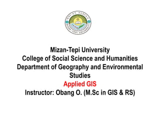 Mizan-Tepi University
College of Social Science and Humanities
Department of Geography and Environmental
Studies
Applied GIS
Instructor: Obang O. (M.Sc in GIS & RS)
 