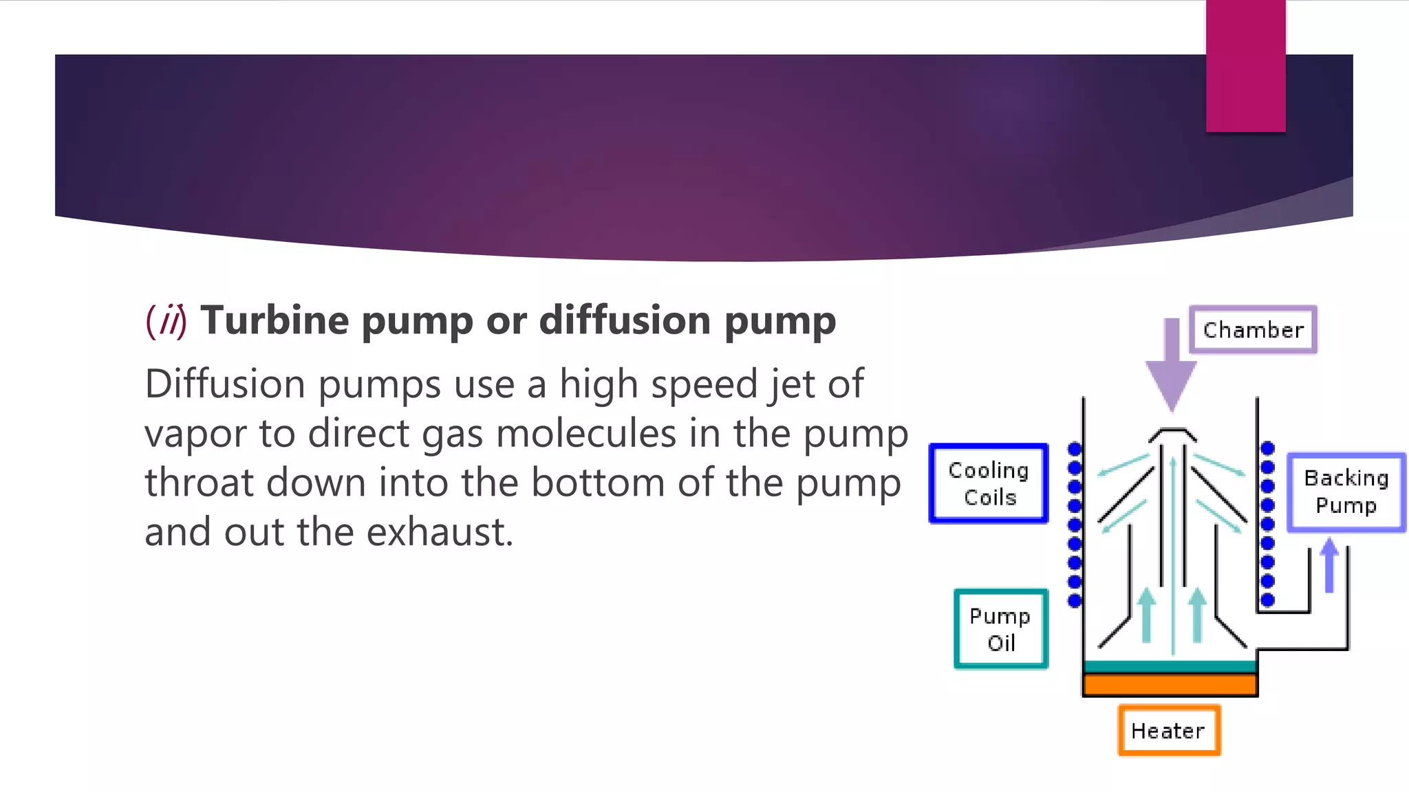 (ii) Turbine pump or diffusion pump
Diffusion pumps use a high speed jet of
vapor to direct gas molecules in the pump
throat down into the bottom of the pump
and out the exhaust.
 