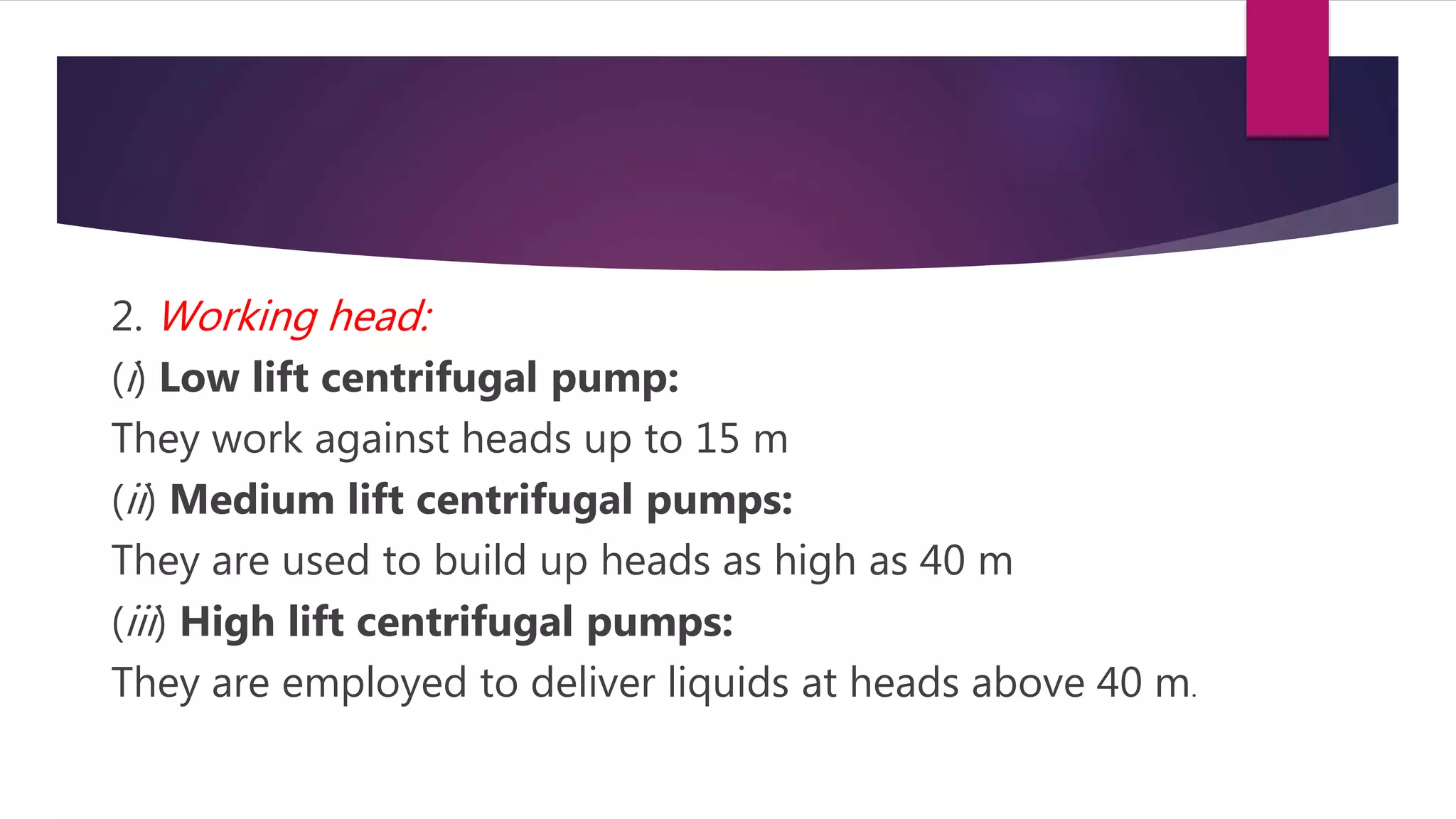 2. Working head:
(i) Low lift centrifugal pump:
They work against heads up to 15 m
(ii) Medium lift centrifugal pumps:
They are used to build up heads as high as 40 m
(iii) High lift centrifugal pumps:
They are employed to deliver liquids at heads above 40 m.
 