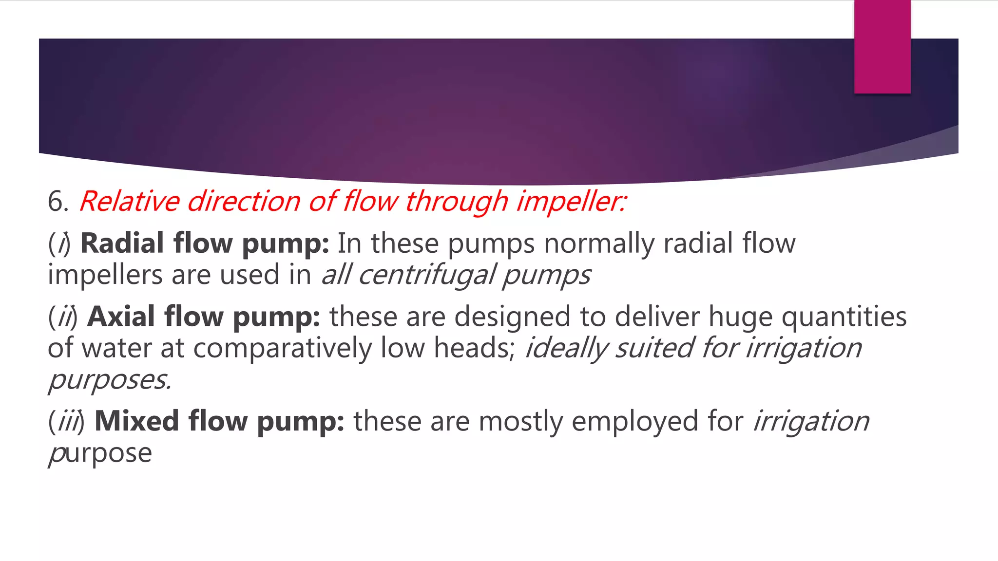 6. Relative direction of flow through impeller:
(i) Radial flow pump: In these pumps normally radial flow
impellers are used in all centrifugal pumps
(ii) Axial flow pump: these are designed to deliver huge quantities
of water at comparatively low heads; ideally suited for irrigation
purposes.
(iii) Mixed flow pump: these are mostly employed for irrigation
purpose
 