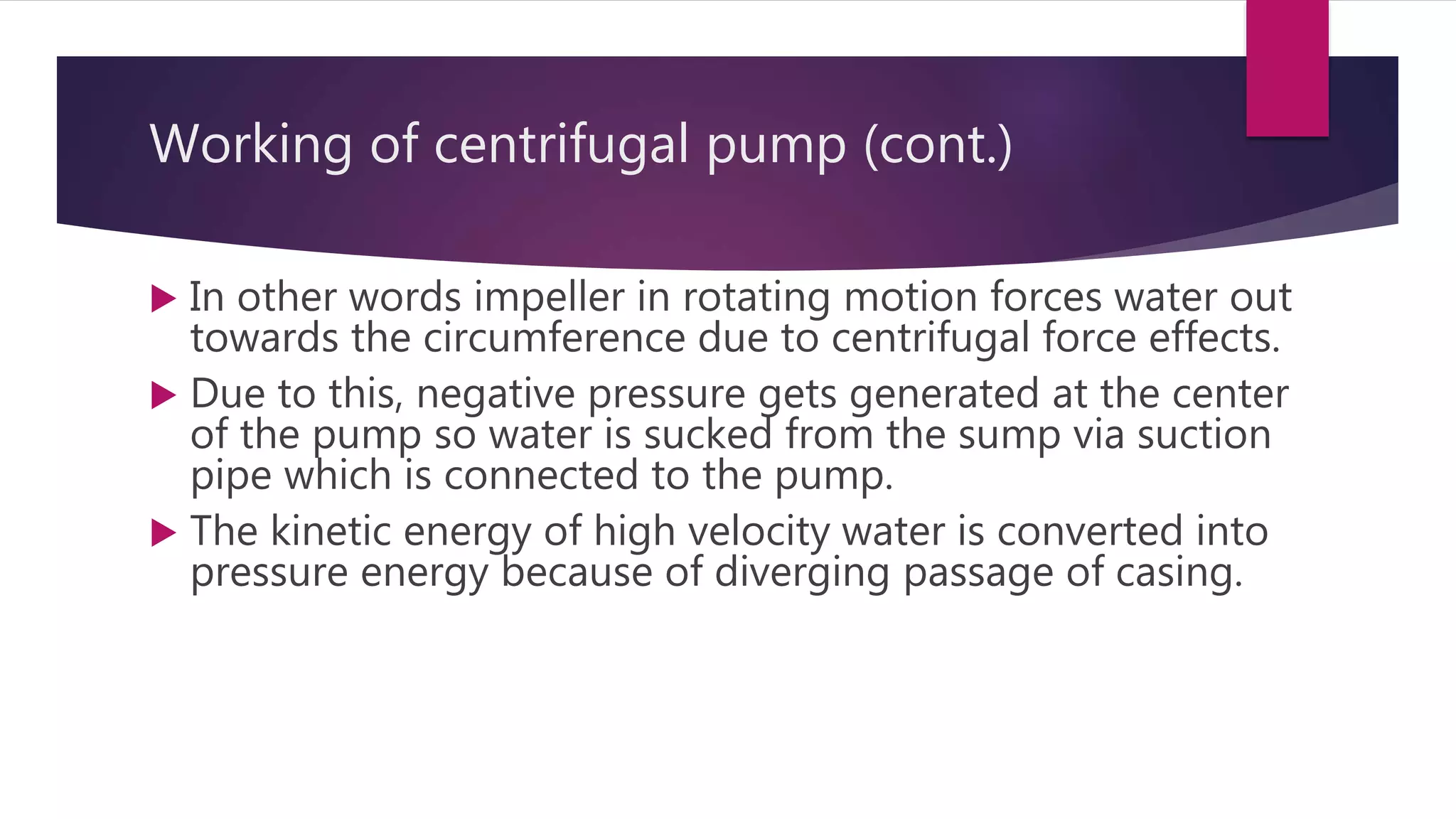 Working of centrifugal pump (cont.)
 In other words impeller in rotating motion forces water out
towards the circumference due to centrifugal force effects.
 Due to this, negative pressure gets generated at the center
of the pump so water is sucked from the sump via suction
pipe which is connected to the pump.
 The kinetic energy of high velocity water is converted into
pressure energy because of diverging passage of casing.
 