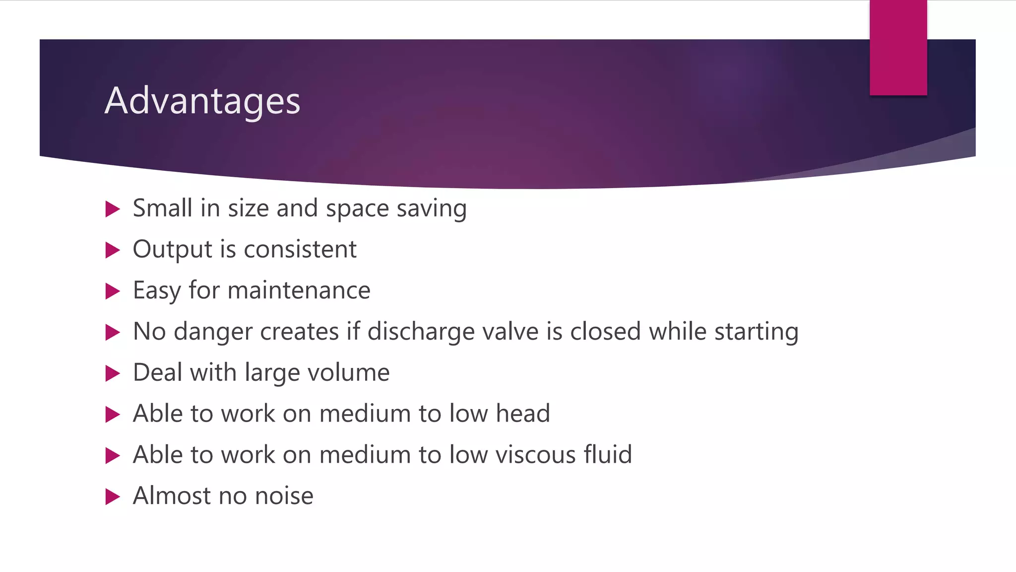 Advantages
 Small in size and space saving
 Output is consistent
 Easy for maintenance
 No danger creates if discharge valve is closed while starting
 Deal with large volume
 Able to work on medium to low head
 Able to work on medium to low viscous fluid
 Almost no noise
 