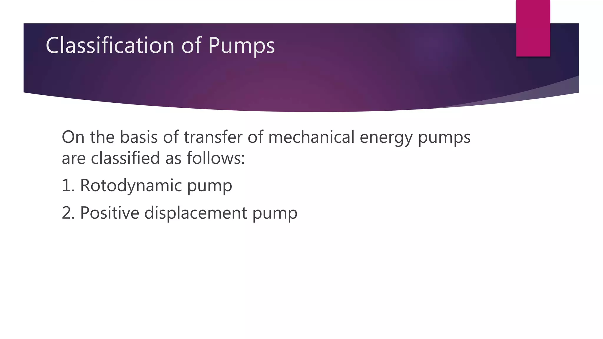 Classification of Pumps
On the basis of transfer of mechanical energy pumps
are classified as follows:
1. Rotodynamic pump
2. Positive displacement pump
 