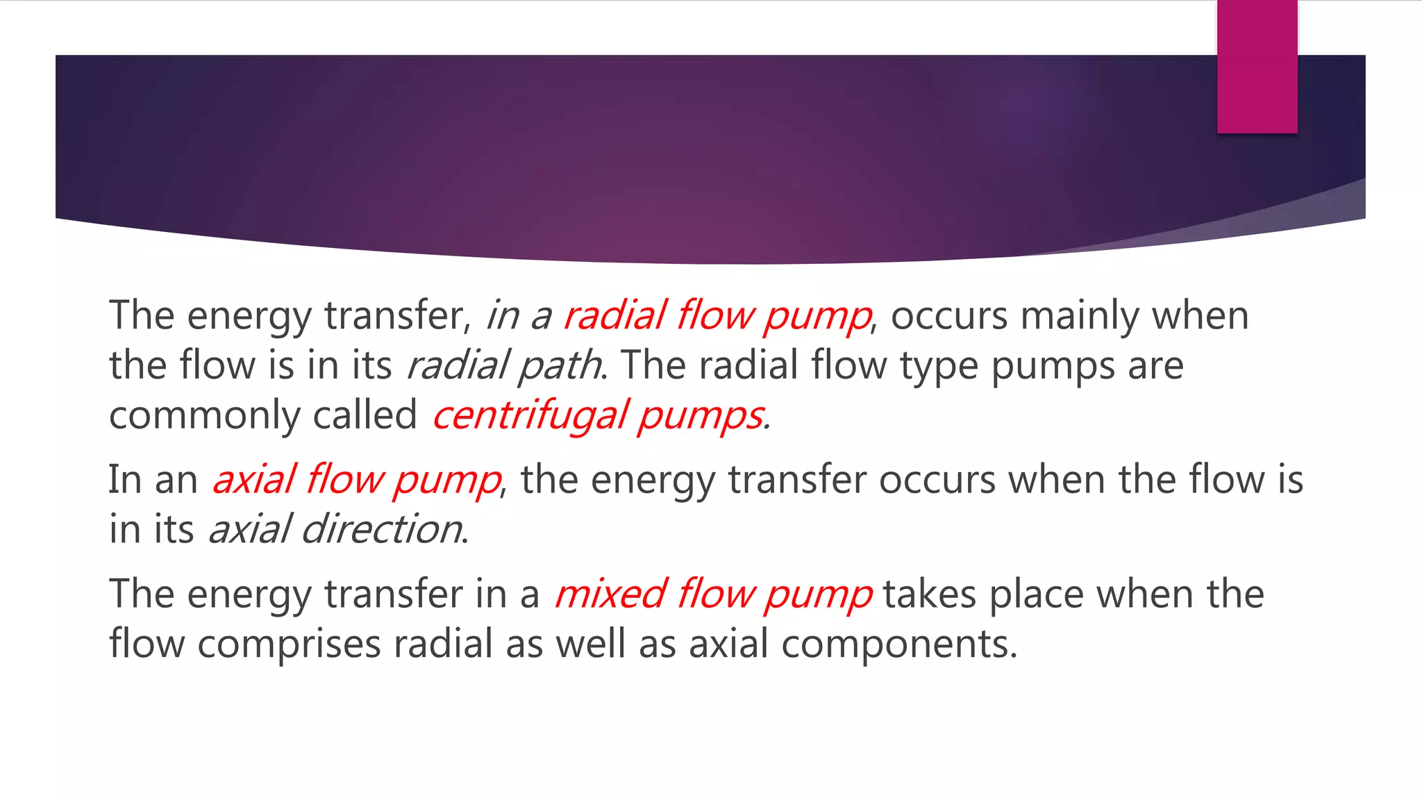The energy transfer, in a radial flow pump, occurs mainly when
the flow is in its radial path. The radial flow type pumps are
commonly called centrifugal pumps.
In an axial flow pump, the energy transfer occurs when the flow is
in its axial direction.
The energy transfer in a mixed flow pump takes place when the
flow comprises radial as well as axial components.
 