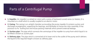  1. Impeller. An impeller is a wheel (or rotor) with a series of backward curved vanes (or blades). It is
mounted on a shaft which is usually coupled to an electric motor.
 2. Casing. The casing is an airtight chamber surrounding the pump impeller. It contains suction and
discharge arrangements, supporting for bearings, and facilitates to house the rotor assembly. It has
provision to fix stuffing box and house packing materials which prevent external leakage.
 3. Suction pipe. The pipe which connects the centre/eye of the impeller to sump from which liquid is to
be lifted is known as suction pipe.
 4. Delivery pipe. The pipe which is connected at its lower end to the outlet of the pump and it delivers
the liquid to the required height is known as delivery pipe.
Parts of a Centrifugal Pump
 