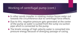 Working of centrifugal pump (cont.)
 In other words impeller in rotating motion forces water out
towards the circumference due to centrifugal force effects.
 Due to this, negative pressure gets generated at the center
of the pump so water is sucked from the sump via suction
pipe which is connected to the pump.
 The kinetic energy of high velocity water is converted into
pressure energy because of diverging passage of casing.
 