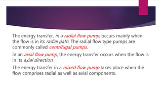 The energy transfer, in a radial flow pump, occurs mainly when
the flow is in its radial path. The radial flow type pumps are
commonly called centrifugal pumps.
In an axial flow pump, the energy transfer occurs when the flow is
in its axial direction.
The energy transfer in a mixed flow pump takes place when the
flow comprises radial as well as axial components.
 