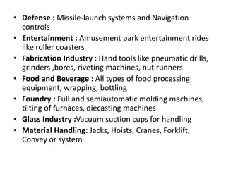 • Defense : Missile-launch systems and Navigation
controls
• Entertainment : Amusement park entertainment rides
like roller coasters
• Fabrication Industry : Hand tools like pneumatic drills,
grinders ,bores, riveting machines, nut runners
• Food and Beverage : All types of food processing
equipment, wrapping, bottling
• Foundry : Full and semiautomatic molding machines,
tilting of furnaces, diecasting machines
• Glass Industry :Vacuum suction cups for handling
• Material Handling: Jacks, Hoists, Cranes, Forklift,
Convey or system
 
