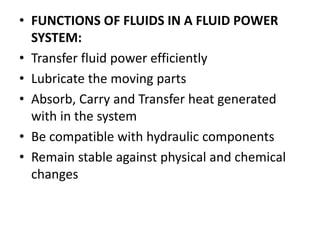 • FUNCTIONS OF FLUIDS IN A FLUID POWER
SYSTEM:
• Transfer fluid power efficiently
• Lubricate the moving parts
• Absorb, Carry and Transfer heat generated
with in the system
• Be compatible with hydraulic components
• Remain stable against physical and chemical
changes
 