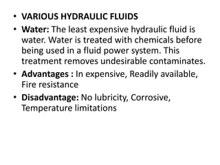 • VARIOUS HYDRAULIC FLUIDS
• Water: The least expensive hydraulic fluid is
water. Water is treated with chemicals before
being used in a fluid power system. This
treatment removes undesirable contaminates.
• Advantages : In expensive, Readily available,
Fire resistance
• Disadvantage: No lubricity, Corrosive,
Temperature limitations
 