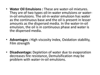 • Water Oil Emulsions : These are water-oil mixtures.
They are of two types oil-in-water emulsions or water-
in-oil emulsions. The oil-in-water emulsion has water
as the continuous base and the oil is present in lesser
amounts as the dispersed media. In the water-in-oil
emulsion, the oil is in continuous phase and water is
the dispersed media.
• Advantages : High viscosity index, Oxidation stability,
Film strength
• Disadvantage: Depletion of water due to evaporation
decreases fire resistance, Demulsification may be
problem with water-in-oil emulsions.
 