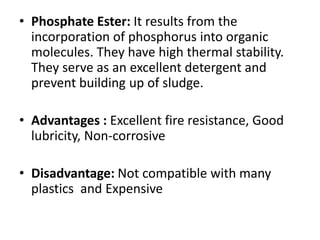 • Phosphate Ester: It results from the
incorporation of phosphorus into organic
molecules. They have high thermal stability.
They serve as an excellent detergent and
prevent building up of sludge.
• Advantages : Excellent fire resistance, Good
lubricity, Non-corrosive
• Disadvantage: Not compatible with many
plastics and Expensive
 
