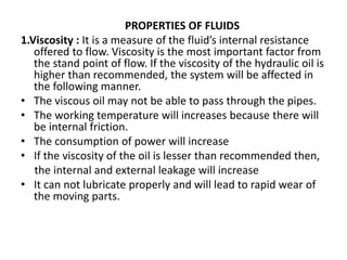 PROPERTIES OF FLUIDS
1.Viscosity : It is a measure of the fluid’s internal resistance
offered to flow. Viscosity is the most important factor from
the stand point of flow. If the viscosity of the hydraulic oil is
higher than recommended, the system will be affected in
the following manner.
• The viscous oil may not be able to pass through the pipes.
• The working temperature will increases because there will
be internal friction.
• The consumption of power will increase
• If the viscosity of the oil is lesser than recommended then,
the internal and external leakage will increase
• It can not lubricate properly and will lead to rapid wear of
the moving parts.
 