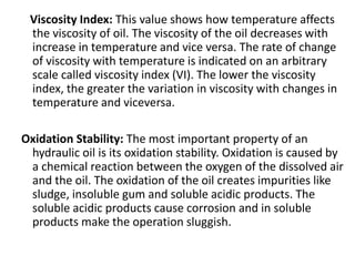 Viscosity Index: This value shows how temperature affects
the viscosity of oil. The viscosity of the oil decreases with
increase in temperature and vice versa. The rate of change
of viscosity with temperature is indicated on an arbitrary
scale called viscosity index (VI). The lower the viscosity
index, the greater the variation in viscosity with changes in
temperature and viceversa.
Oxidation Stability: The most important property of an
hydraulic oil is its oxidation stability. Oxidation is caused by
a chemical reaction between the oxygen of the dissolved air
and the oil. The oxidation of the oil creates impurities like
sludge, insoluble gum and soluble acidic products. The
soluble acidic products cause corrosion and in soluble
products make the operation sluggish.
 