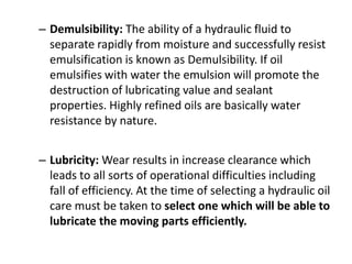 – Demulsibility: The ability of a hydraulic fluid to
separate rapidly from moisture and successfully resist
emulsification is known as Demulsibility. If oil
emulsifies with water the emulsion will promote the
destruction of lubricating value and sealant
properties. Highly refined oils are basically water
resistance by nature.
– Lubricity: Wear results in increase clearance which
leads to all sorts of operational difficulties including
fall of efficiency. At the time of selecting a hydraulic oil
care must be taken to select one which will be able to
lubricate the moving parts efficiently.
 