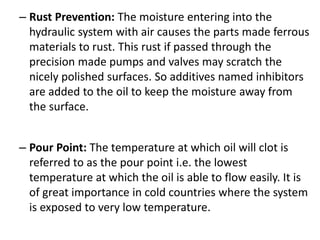 – Rust Prevention: The moisture entering into the
hydraulic system with air causes the parts made ferrous
materials to rust. This rust if passed through the
precision made pumps and valves may scratch the
nicely polished surfaces. So additives named inhibitors
are added to the oil to keep the moisture away from
the surface.
– Pour Point: The temperature at which oil will clot is
referred to as the pour point i.e. the lowest
temperature at which the oil is able to flow easily. It is
of great importance in cold countries where the system
is exposed to very low temperature.
 
