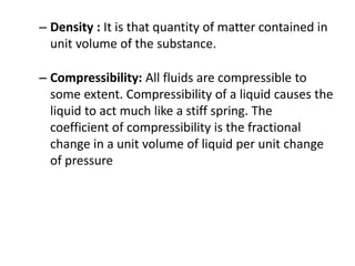 – Density : It is that quantity of matter contained in
unit volume of the substance.
– Compressibility: All fluids are compressible to
some extent. Compressibility of a liquid causes the
liquid to act much like a stiff spring. The
coefficient of compressibility is the fractional
change in a unit volume of liquid per unit change
of pressure
 