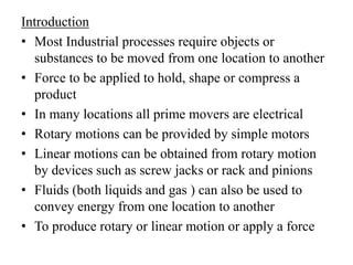 Introduction
• Most Industrial processes require objects or
substances to be moved from one location to another
• Force to be applied to hold, shape or compress a
product
• In many locations all prime movers are electrical
• Rotary motions can be provided by simple motors
• Linear motions can be obtained from rotary motion
by devices such as screw jacks or rack and pinions
• Fluids (both liquids and gas ) can also be used to
convey energy from one location to another
• To produce rotary or linear motion or apply a force
 