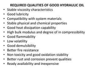 REQUIRED QUALITIES OF GOOD HYDRAULIC OIL
• Stable viscosity characteristics
• Good lubricity
• Compatibility with system materials
• Stable physical and chemical properties
• Good heat dissipation capability
• High bulk modulus and degree of in compressibility
• Good flammability
• Low volatility
• Good demulsibility
• Better fire resistance
• Non toxicity and good oxidation stability
• Better rust and corrosion prevent qualities
• Ready availability and inexpensive
 