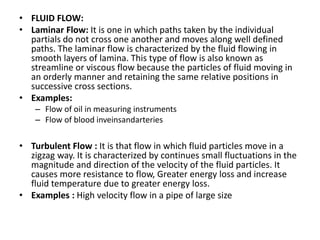 • FLUID FLOW:
• Laminar Flow: It is one in which paths taken by the individual
partials do not cross one another and moves along well defined
paths. The laminar flow is characterized by the fluid flowing in
smooth layers of lamina. This type of flow is also known as
streamline or viscous flow because the particles of fluid moving in
an orderly manner and retaining the same relative positions in
successive cross sections.
• Examples:
– Flow of oil in measuring instruments
– Flow of blood inveinsandarteries
• Turbulent Flow : It is that flow in which fluid particles move in a
zigzag way. It is characterized by continues small fluctuations in the
magnitude and direction of the velocity of the fluid particles. It
causes more resistance to flow, Greater energy loss and increase
fluid temperature due to greater energy loss.
• Examples : High velocity flow in a pipe of large size
 