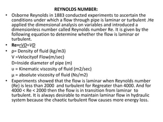 REYNOLDS NUMBER:
• Osborne Reynolds in 1883 conducted experiments to ascertain the
conditions under which a flow through pipe is laminar or turbulent .He
applied the dimensional analysis on variables and introduced a
dimensionless number called Reynolds number Re. It is given by the
following equation to determine whether the flow is laminar or
turbulent.
• Re=rVD=VD
• ρ= Density of fluid (kg/m3)
V =Velocityof Flow(m/sec)
D=Inside diameter of pipe (m)
υ = Kinematic viscosity of fluid (m2/sec)
μ = absolute viscosity of fluid (Ns/m2)
• Experiments showed that the flow is laminar when Reynolds number
(Re) is less than 2000 and turbulent for Regreater than 4000. And for
4000 < Re < 2000 then the flow is in transition from laminar to
turbulent. It is always desirable to maintain laminar flow in hydraulic
system because the chaotic turbulent flow causes more energy loss.
 