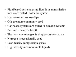 • Fluid based systems using liquids as transmission
media are called Hydraulic system
• Hydro=Water Aulos=Pipe
• Oils are more commonly used
• Gas based systems are called Pneumatic systems
• Pneumn = wind or breath
• The most common gas is simply compressed air
• Nitrogen is occasionally used
• Low density compressible gases
• High density incompressible liquids
 