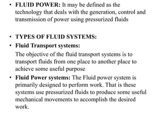 • FLUID POWER: It may be defined as the
technology that deals with the generation, control and
transmission of power using pressurized fluids
• TYPES OF FLUID SYSTEMS:
• Fluid Transport systems:
The objective of the fluid transport systems is to
transport fluids from one place to another place to
achieve some useful purpose
• Fluid Power systems: The Fluid power system is
primarily designed to perform work. That is these
systems use pressurized fluids to produce some useful
mechanical movements to accomplish the desired
work.
 