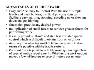 ADVANTAGES OF FLUID POWER:
• Easy and Accuracy to Control With the use of simple
levels and push buttons, the fluid powersystem can
facilitate easy starting, stopping, speeding up or slowing
down and positioning
• forces that provide any desired power
• multiplication of small forces to achieve greater forces for
performing work
• It easily provides infinite and step less variable speed
control which is difficult to obtain from other drives
• Accuracy in controlling small or large forces with in stant
reversal is possible with hydraulic systems
• Constant force is possible in fluid power system regardless
of special motion requirements .Whether the work out put
moves a few millimeters or several meters per minute.
 