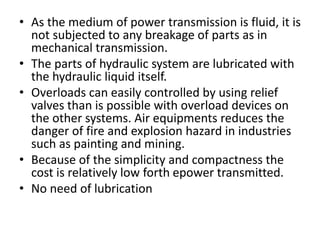 • As the medium of power transmission is fluid, it is
not subjected to any breakage of parts as in
mechanical transmission.
• The parts of hydraulic system are lubricated with
the hydraulic liquid itself.
• Overloads can easily controlled by using relief
valves than is possible with overload devices on
the other systems. Air equipments reduces the
danger of fire and explosion hazard in industries
such as painting and mining.
• Because of the simplicity and compactness the
cost is relatively low forth epower transmitted.
• No need of lubrication
 