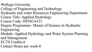 Wollega University
College of Engineering and Technology
Hydraulic and water Resources Engineering Department
Course Title- Applied Hydrology
Course Code- HENG-6121
Degree Programme- Master of Science in Hydraulic
Engineering
Module- Applied Hydrology and Water System Planning
and Management
ECTS Credits-6
Contact Hours per week-6
 