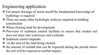 Engineering application
 For proper drainage of storm runoff the fundamental knowledge of
hydrology is required.
 There are many other hydrologic analyses required in building
construction
 When clearing land for development:
 Provision of sediment control facilities to ensure that eroded soil
does not enter into waterways and wetlands.
 Sediment control depends:
 on the area of the land being cleared,
 the amount of rainfall that can be expected during the period where
the soil will be exposed to rainfall impact,
 
