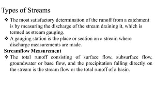 Types of Streams
 The most satisfactory determination of the runoff from a catchment
is by measuring the discharge of the stream draining it, which is
termed as stream gauging.
 A gauging station is the place or section on a stream where
discharge measurements are made.
Streamflow Measurement
 The total runoff consisting of surface flow, subsurface flow,
groundwater or base flow, and the precipitation falling directly on
the stream is the stream flow or the total runoff of a basin.
 