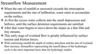 Streamflow Measurement
 When the rate of rainfall or snowmelt exceeds the interception
requirements and the rate of infiltration, water starts to accumulate
on the surface.
 At first the excess water collects into the small depressions and
hollows, until the surface detention requirements are satisfied.
 After that water begins to move down the slopes as a thin film and
tiny streams.
 This early stage of overland flow is greatly influenced by surface
tension and friction forces.
 With continuing rainfall the depth of surface detention and the rate of overland
flow increase, Streamflow representing the runoff phase of the hydrologic
cycle is the most important basic data for hydrologic studies.
 