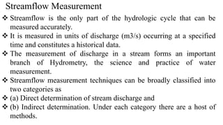 Streamflow Measurement
 Streamflow is the only part of the hydrologic cycle that can be
measured accurately.
 It is measured in units of discharge (m3/s) occurring at a specified
time and constitutes a historical data.
 The measurement of discharge in a stream forms an important
branch of Hydrometry, the science and practice of water
measurement.
 Streamflow measurement techniques can be broadly classified into
two categories as
 (a) Direct determination of stream discharge and
 (b) Indirect determination. Under each category there are a host of
methods.
 