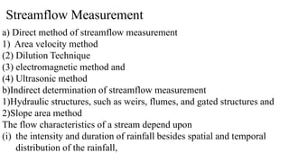 Streamflow Measurement
a) Direct method of streamflow measurement
1) Area velocity method
(2) Dilution Technique
(3) electromagnetic method and
(4) Ultrasonic method
b)Indirect determination of streamflow measurement
1)Hydraulic structures, such as weirs, flumes, and gated structures and
2)Slope area method
The flow characteristics of a stream depend upon
(i) the intensity and duration of rainfall besides spatial and temporal
distribution of the rainfall,
 