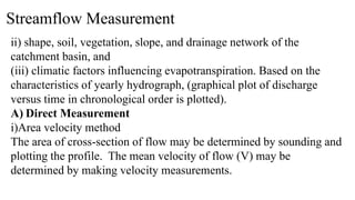Streamflow Measurement
ii) shape, soil, vegetation, slope, and drainage network of the
catchment basin, and
(iii) climatic factors influencing evapotranspiration. Based on the
characteristics of yearly hydrograph, (graphical plot of discharge
versus time in chronological order is plotted).
A) Direct Measurement
i)Area velocity method
The area of cross-section of flow may be determined by sounding and
plotting the profile. The mean velocity of flow (V) may be
determined by making velocity measurements.
 