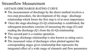 Streamflow Measurement
ii)STAGE-DISCHARGE-RATING CURVE
 The measurement of discharge by the direct method involves a
two-step procedure, the development of the stage –discharge
relationship which forms the first step is of at most importance.
 Once the stage-discharge (G-Q) relationship is established, the
subsequent procedure consists of measuring the stage (G) and
reading the discharge (Q ) from the (G-Q) relationship.
 This second part is a routine operation.
 The stage discharge relationship is also known as rating curve.
 The measured value of discharges when plotted against the
corresponding stages gives relationship that represents the
integrated effect of a wide range of channels and flow parameters
 