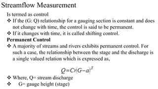 Streamflow Measurement
Is termed as control.
 If the (G: Q) relationship for a gauging section is constant and does
not change with time, the control is said to be permanent.
 If it changes with time, it is called shifting control.
Permanent Control
 A majority of streams and rivers exhibits permanent control. For
such a case, the relationship between the stage and the discharge is
a single valued relation which is expressed as,
 Where, Q= stream discharge
 G= gauge height (stage)
 