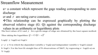 Streamflow Measurement
a= a constant which represent the gage reading corresponding to zero
discharge
cr and are rating curve constants.
This relationship can be expressed graphically by plotting the
observed relative stage (G: Q) against the corresponding discharge
values in an arithmetic or logarithmic plots
 
