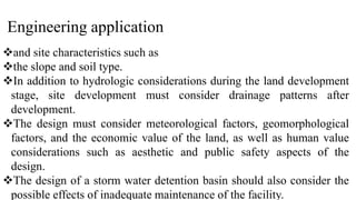 Engineering application
and site characteristics such as
the slope and soil type.
In addition to hydrologic considerations during the land development
stage, site development must consider drainage patterns after
development.
The design must consider meteorological factors, geomorphological
factors, and the economic value of the land, as well as human value
considerations such as aesthetic and public safety aspects of the
design.
The design of a storm water detention basin should also consider the
possible effects of inadequate maintenance of the facility.
 
