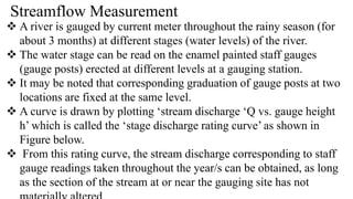 Streamflow Measurement
 A river is gauged by current meter throughout the rainy season (for
about 3 months) at different stages (water levels) of the river.
 The water stage can be read on the enamel painted staff gauges
(gauge posts) erected at different levels at a gauging station.
 It may be noted that corresponding graduation of gauge posts at two
locations are fixed at the same level.
 A curve is drawn by plotting ‘stream discharge ‘Q vs. gauge height
h’ which is called the ‘stage discharge rating curve’ as shown in
Figure below.
 From this rating curve, the stream discharge corresponding to staff
gauge readings taken throughout the year/s can be obtained, as long
as the section of the stream at or near the gauging site has not
 