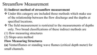 Streamflow Measurement
B) Indirect method of streamflow measurement
 Under this category are included those methods which make use
of the relationship between the flow discharge and the depths at
specified locations.
 The field measurement is restricted to the measurements of depths
only. Two broad classifications of these indirect methods are
(1) flow measuring structures
(2) Slope-area method
Flow Measuring Structures
(a) Venturiflumes or standing wave flumes (critical depth meter) for
small channels.
 
