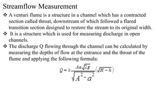 Streamflow Measurement
 A venturi flume is a structure in a channel which has a contracted
section called throat, downstream of which followed a flared
transition section designed to restore the stream to its original width.
 It is a structure which is used for measuring discharge in open
channels.
 The discharge Q flowing through the channel can be calculated by
measuring the depths of flow at the entrance and the throat of the
flume and applying the following formula:
 