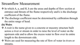 Streamflow Measurement
 In which A, a, and H, h are the areas and depths of flow section at
entrance and throats of the flume respectively and k is the discharge
coefficient of the flume.
 The discharge coefficient must be determined by calibration through
the entire range of head.
(b) Weirs
 A weir is the name given to a concrete or masonry structure built
across a river or stream in order to raise the level of water on the
upstream side and to allow the excess water to flow over its entire
length to the downstream side.
 Weirs are used for measuring the rate of flow of water in rivers or
streams.
 