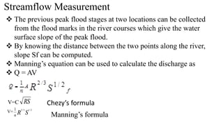 Streamflow Measurement
 The previous peak flood stages at two locations can be collected
from the flood marks in the river courses which give the water
surface slope of the peak flood.
 By knowing the distance between the two points along the river,
slope Sf can be computed.
 Manning’s equation can be used to calculate the discharge as
 Q = AV
V=C RS Chezy’s formula
V= S
R
n
2
/
1
3
/
2
1
Manning’s formula
 